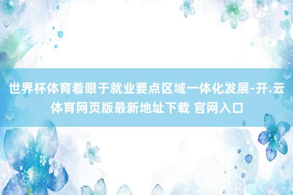 世界杯体育着眼于就业要点区域一体化发展-开.云体育网页版最新地址下载 官网入口