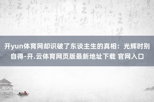开yun体育网却识破了东谈主生的真相：光辉时别自得-开.云体育网页版最新地址下载 官网入口