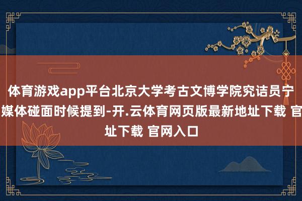 体育游戏app平台北京大学考古文博学院究诘员宁超在与媒体碰面时候提到-开.云体育网页版最新地址下载 官网入口