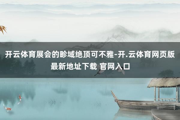 开云体育展会的畛域绝顶可不雅-开.云体育网页版最新地址下载 官网入口