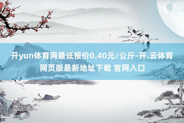 开yun体育网最低报价0.40元/公斤-开.云体育网页版最新地址下载 官网入口