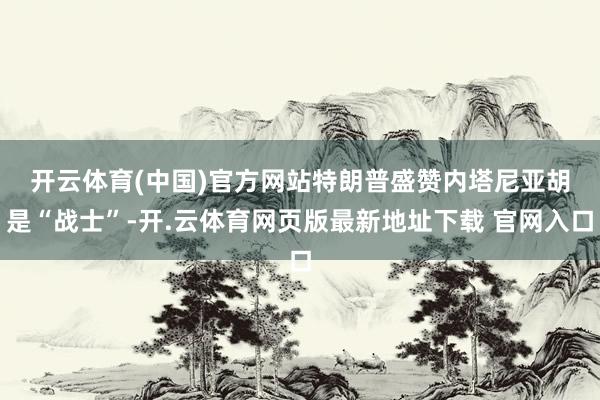 开云体育(中国)官方网站　　特朗普盛赞内塔尼亚胡是“战士”-开.云体育网页版最新地址下载 官网入口