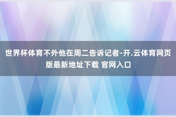 世界杯体育不外他在周二告诉记者-开.云体育网页版最新地址下载 官网入口