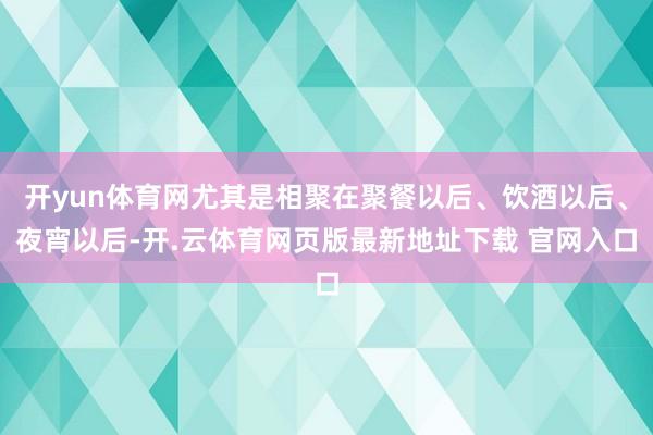 开yun体育网尤其是相聚在聚餐以后、饮酒以后、夜宵以后-开.云体育网页版最新地址下载 官网入口