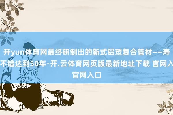 开yun体育网最终研制出的新式铝塑复合管材——寿命不错达到50年-开.云体育网页版最新地址下载 官网入口