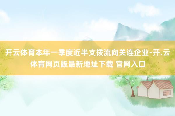 开云体育本年一季度近半支拨流向关连企业-开.云体育网页版最新地址下载 官网入口