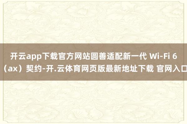 开云app下载官方网站圆善适配新一代 Wi-Fi 6（ax）契约-开.云体育网页版最新地址下载 官网入口