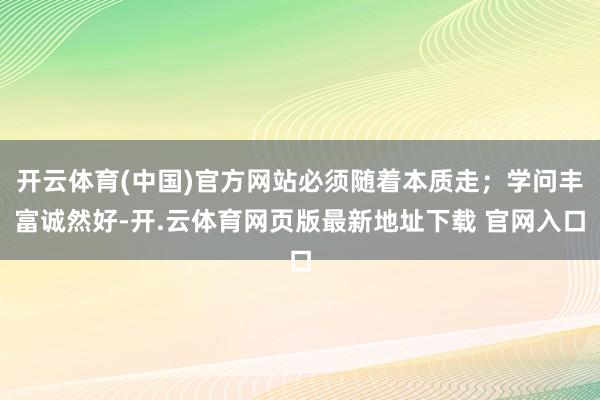 开云体育(中国)官方网站必须随着本质走；学问丰富诚然好-开.云体育网页版最新地址下载 官网入口