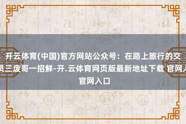 开云体育(中国)官方网站公众号：在路上旅行的交往员三废哥一招鲜-开.云体育网页版最新地址下载 官网入口