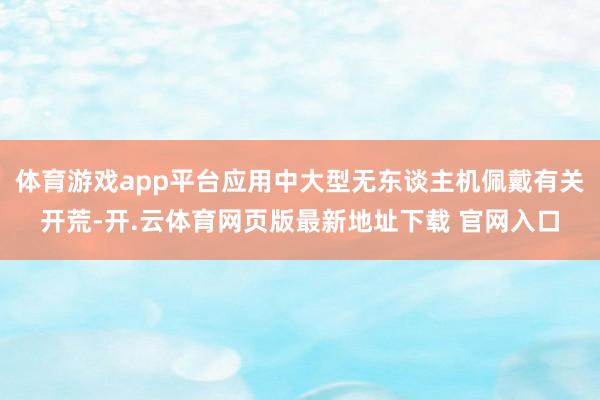 体育游戏app平台应用中大型无东谈主机佩戴有关开荒-开.云体育网页版最新地址下载 官网入口