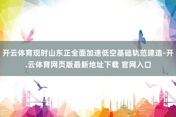 开云体育现时山东正全面加速低空基础轨范建造-开.云体育网页版最新地址下载 官网入口