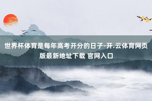 世界杯体育是每年高考开分的日子-开.云体育网页版最新地址下载 官网入口