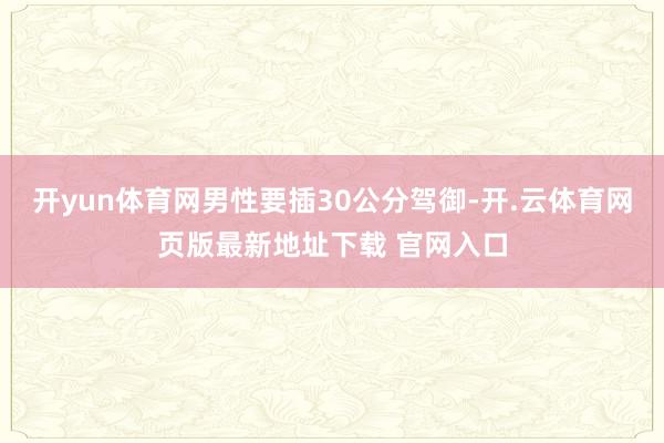 开yun体育网男性要插30公分驾御-开.云体育网页版最新地址下载 官网入口