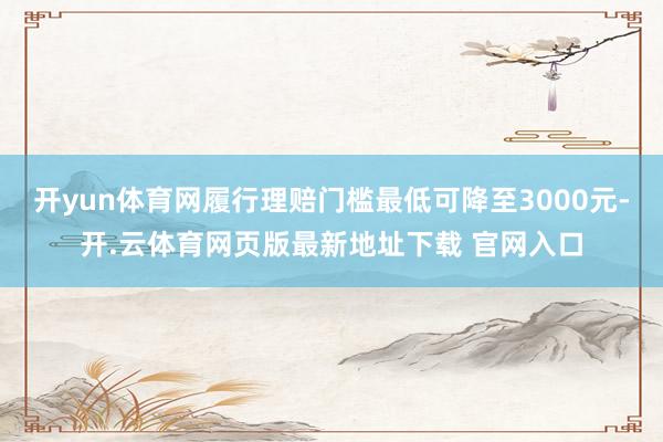 开yun体育网履行理赔门槛最低可降至3000元-开.云体育网页版最新地址下载 官网入口