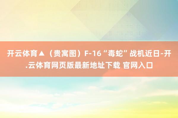 开云体育▲（贵寓图）F-16“毒蛇”战机近日-开.云体育网页版最新地址下载 官网入口