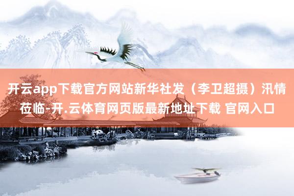 开云app下载官方网站新华社发（李卫超摄）汛情莅临-开.云体育网页版最新地址下载 官网入口