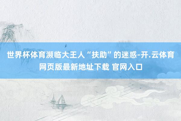 世界杯体育濒临大王人“扶助”的迷惑-开.云体育网页版最新地址下载 官网入口