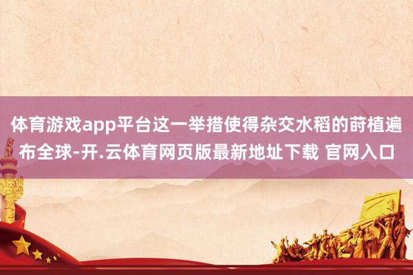 体育游戏app平台这一举措使得杂交水稻的莳植遍布全球-开.云体育网页版最新地址下载 官网入口