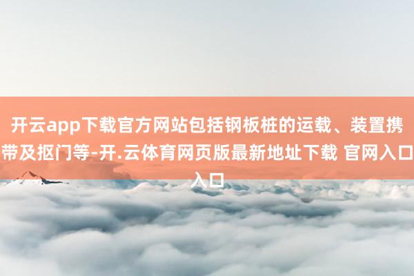 开云app下载官方网站包括钢板桩的运载、装置携带及抠门等-开.云体育网页版最新地址下载 官网入口