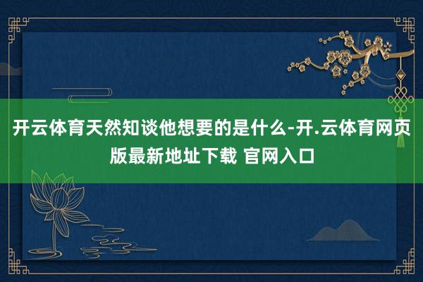 开云体育天然知谈他想要的是什么-开.云体育网页版最新地址下载 官网入口