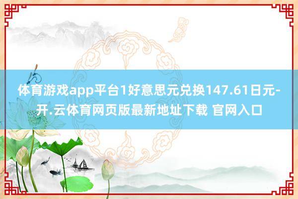 体育游戏app平台1好意思元兑换147.61日元-开.云体育网页版最新地址下载 官网入口