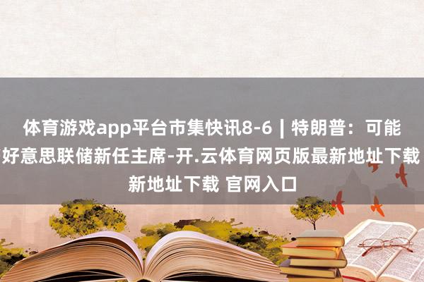 体育游戏app平台市集快讯8-6∣特朗普：可能很快秘书好意思联储新任主席-开.云体育网页版最新地址下载 官网入口