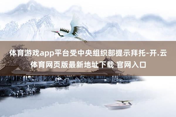 体育游戏app平台受中央组织部提示拜托-开.云体育网页版最新地址下载 官网入口
