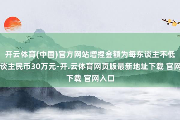 开云体育(中国)官方网站增捏金额为每东谈主不低于东谈主民币30万元-开.云体育网页版最新地址下载 官网入口