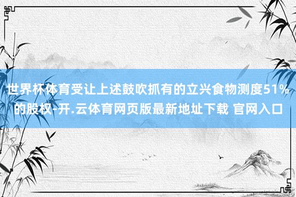 世界杯体育受让上述鼓吹抓有的立兴食物测度51%的股权-开.云体育网页版最新地址下载 官网入口