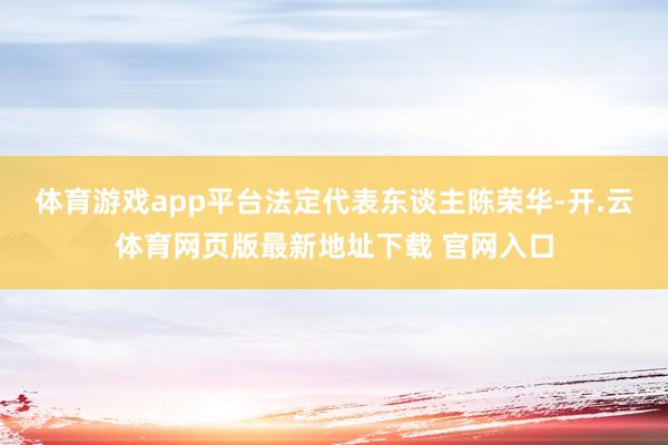 体育游戏app平台法定代表东谈主陈荣华-开.云体育网页版最新地址下载 官网入口