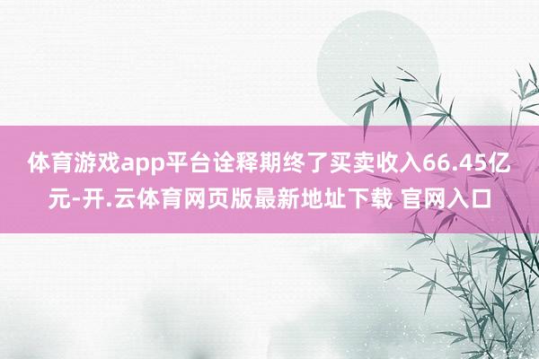 体育游戏app平台诠释期终了买卖收入66.45亿元-开.云体育网页版最新地址下载 官网入口