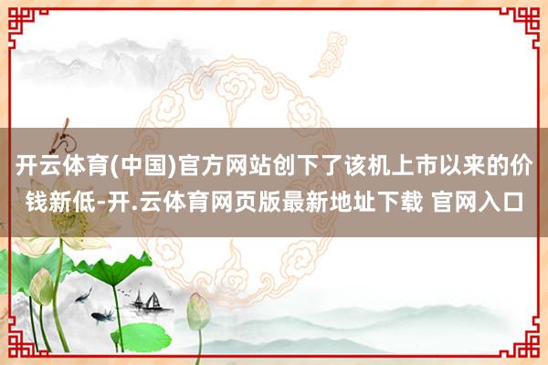 开云体育(中国)官方网站创下了该机上市以来的价钱新低-开.云体育网页版最新地址下载 官网入口