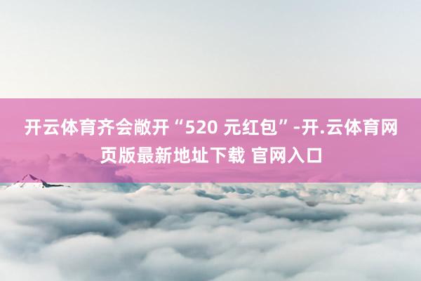 开云体育齐会敞开“520 元红包”-开.云体育网页版最新地址下载 官网入口