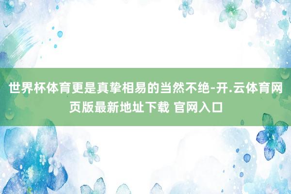 世界杯体育更是真挚相易的当然不绝-开.云体育网页版最新地址下载 官网入口