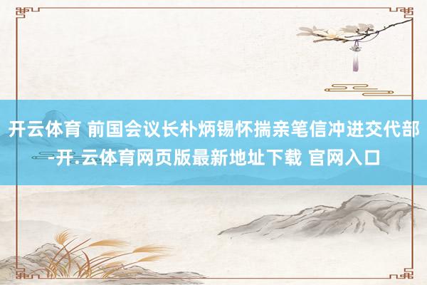 开云体育 前国会议长朴炳锡怀揣亲笔信冲进交代部-开.云体育网页版最新地址下载 官网入口