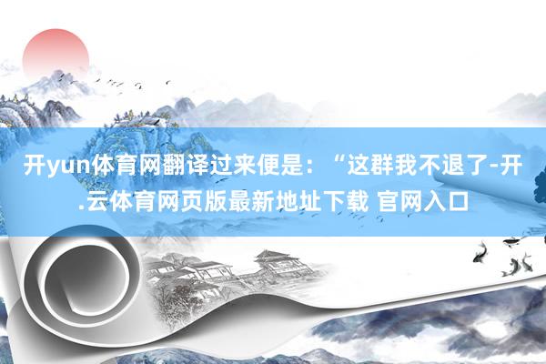 开yun体育网翻译过来便是:“这群我不退了-开.云体育网页版最新地址下载 官网入口