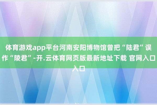 体育游戏app平台河南安阳博物馆曾把“陆君”误作“陵君”-开.云体育网页版最新地址下载 官网入口