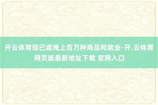 开云体育现已遮掩上百万种商品和就业-开.云体育网页版最新地址下载 官网入口