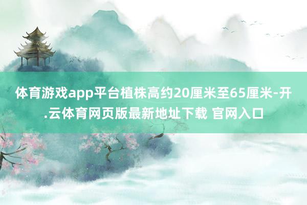 体育游戏app平台植株高约20厘米至65厘米-开.云体育网页版最新地址下载 官网入口