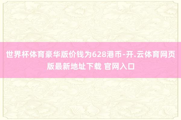 世界杯体育豪华版价钱为628港币-开.云体育网页版最新地址下载 官网入口