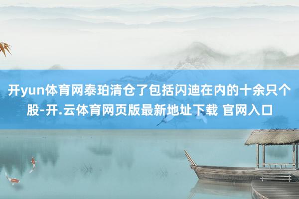 开yun体育网泰珀清仓了包括闪迪在内的十余只个股-开.云体育网页版最新地址下载 官网入口