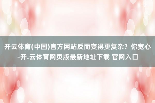 开云体育(中国)官方网站反而变得更复杂？你宽心-开.云体育网页版最新地址下载 官网入口