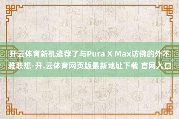 开云体育新机遴荐了与Pura X Max访佛的外不雅联想-开.云体育网页版最新地址下载 官网入口