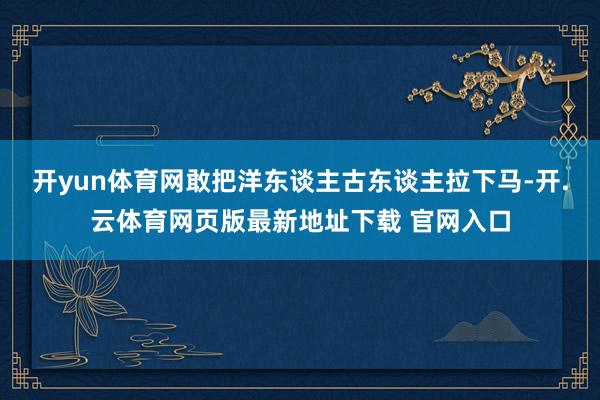 开yun体育网敢把洋东谈主古东谈主拉下马-开.云体育网页版最新地址下载 官网入口