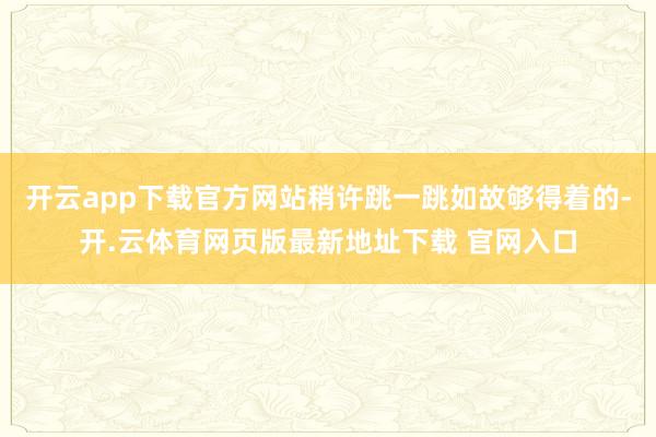 开云app下载官方网站稍许跳一跳如故够得着的-开.云体育网页版最新地址下载 官网入口