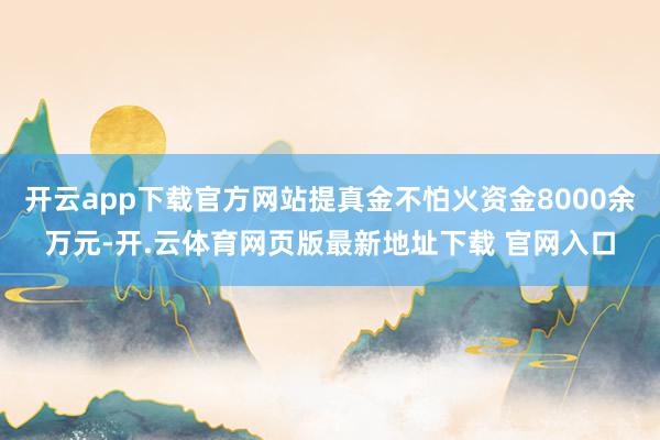 开云app下载官方网站提真金不怕火资金8000余万元-开.云体育网页版最新地址下载 官网入口