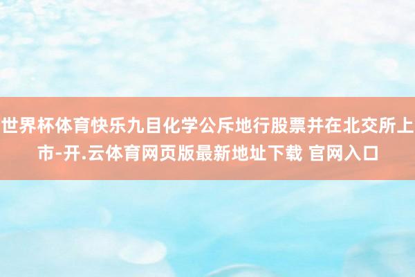 世界杯体育快乐九目化学公斥地行股票并在北交所上市-开.云体育网页版最新地址下载 官网入口