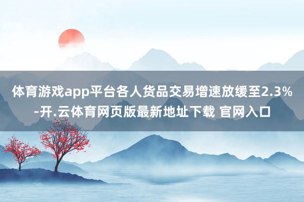 体育游戏app平台各人货品交易增速放缓至2.3%-开.云体育网页版最新地址下载 官网入口