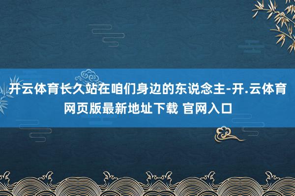 开云体育长久站在咱们身边的东说念主-开.云体育网页版最新地址下载 官网入口