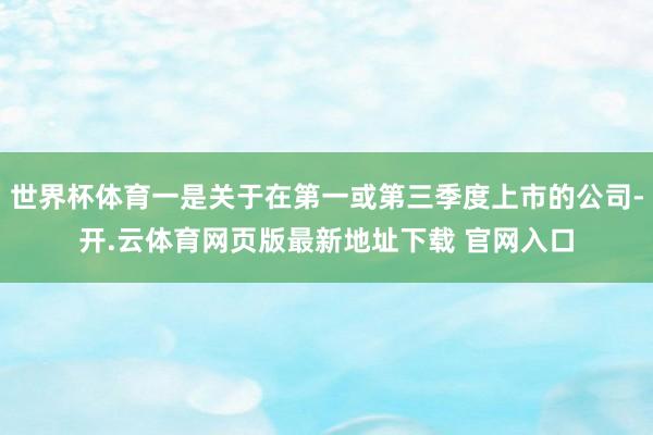 世界杯体育一是关于在第一或第三季度上市的公司-开.云体育网页版最新地址下载 官网入口